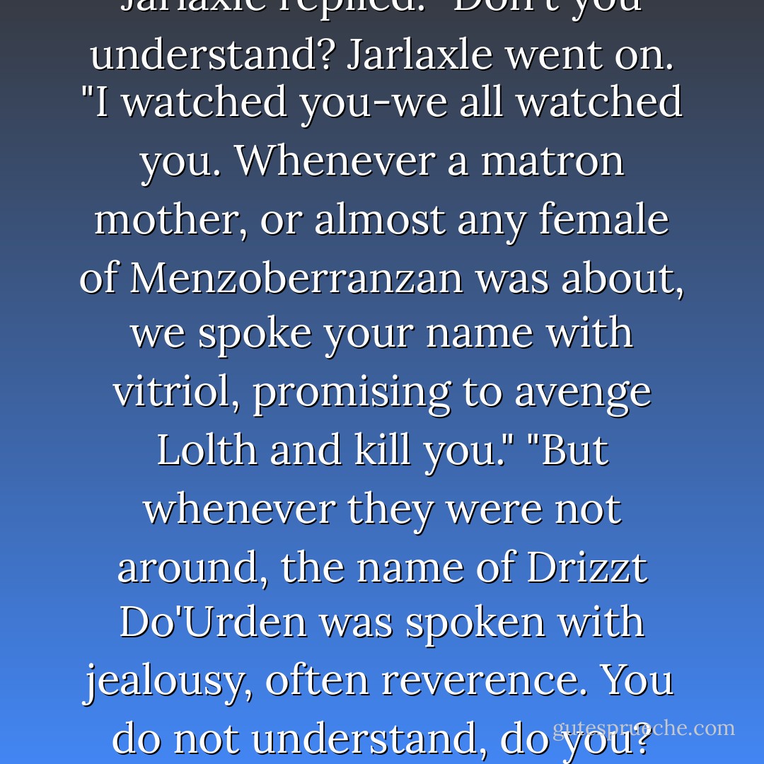 Damn you to Lolth's web!" he said. "Don't you dare pretend if doesn't matter to you!" "Why do you care?" Drizzt growled back at him. "No one who has ever made a difference?" "Do you believe that?" "What do you want from me, son of Baenre?" "Just the truth-your truth. You believe that you have never made a difference?" "Perhaps there is no difference to be made," Drizzt replied. "Do not ever say that," Jarlaxle said to him. "Why do you care?" Drizzzt asked. "Because you were the one who escaped," Jarlaxle replied. "Don't you understand? Jarlaxle went on. "I watched you-we all watched you. Whenever a matron mother, or almost any female of Menzoberranzan was about, we spoke your name with vitriol, promising to avenge Lolth and kill you." "But whenever they were not around, the name of Drizzt Do'Urden was spoken with jealousy, often reverence. You do not understand, do you? You don't even recognize the difference you've made to so many of us in Menzoberranzan." "How? Why?" "Because you were the one who escaped!" "You are here with me!" Drizzt argued. "Are you bound to the City of Spiders by anything more than your own designs? By Bregan D'Aerthe?" "I'm not talking about the city, you obstinate fool," Jarlaxle replied, his voice lowering. Again Drizzt looked at him, at a loss. "The heritage," Jarlaxle explained. "The fate. - R.A. Salvatore