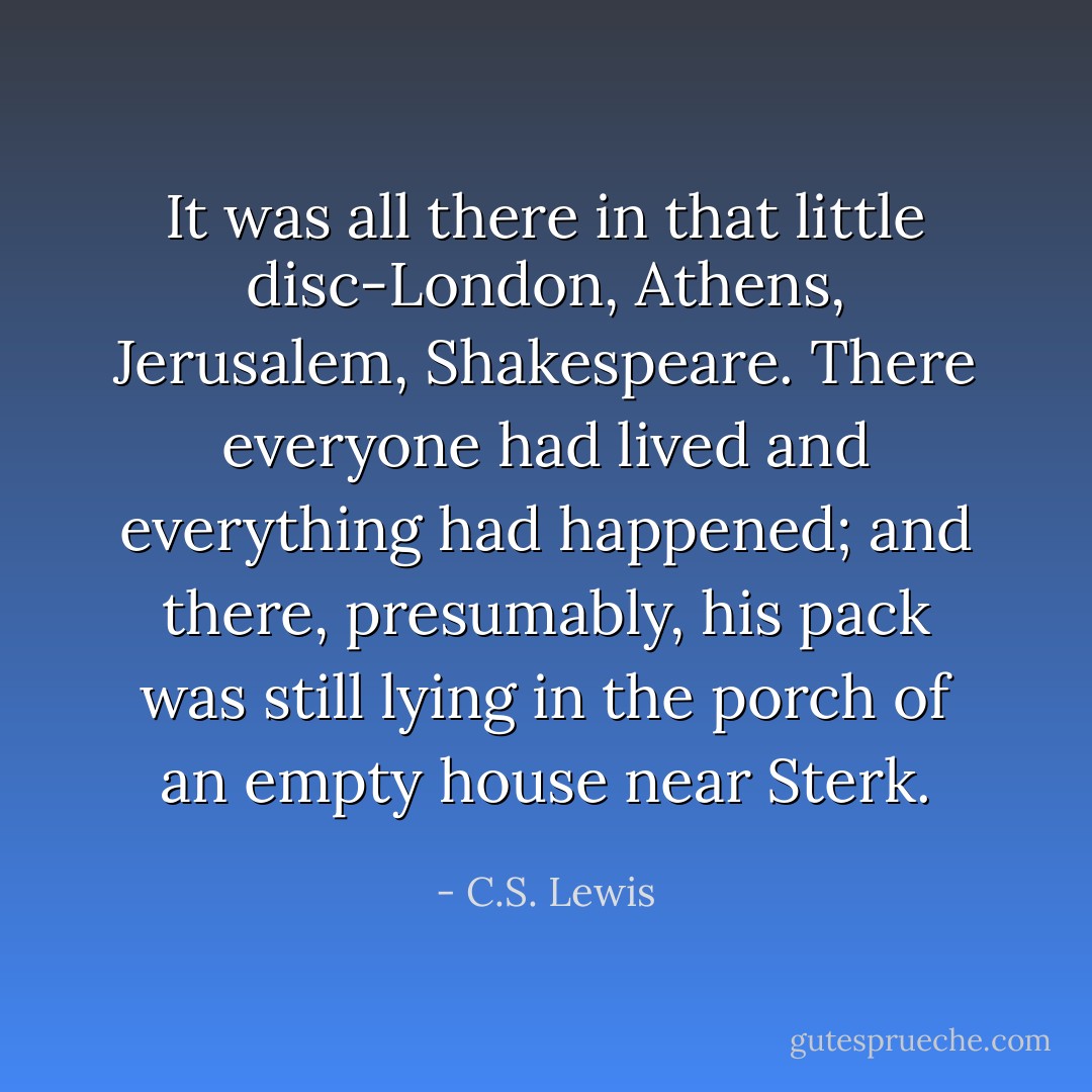 It was all there in that little disc-London, Athens, Jerusalem, Shakespeare. There everyone had lived and everything had happened; and there, presumably, his pack was still lying in the porch of an empty house near Sterk. - C.S. Lewis
