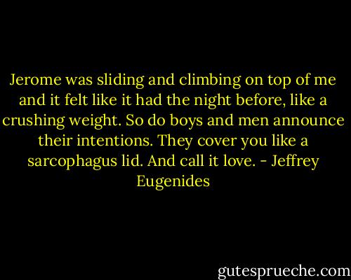 Jerome was sliding and climbing on top of me and it felt like it had the night before, like a crushing weight. So do boys and men announce their intentions. They cover you like a sarcophagus lid. And call it love. - Jeffrey Eugenides