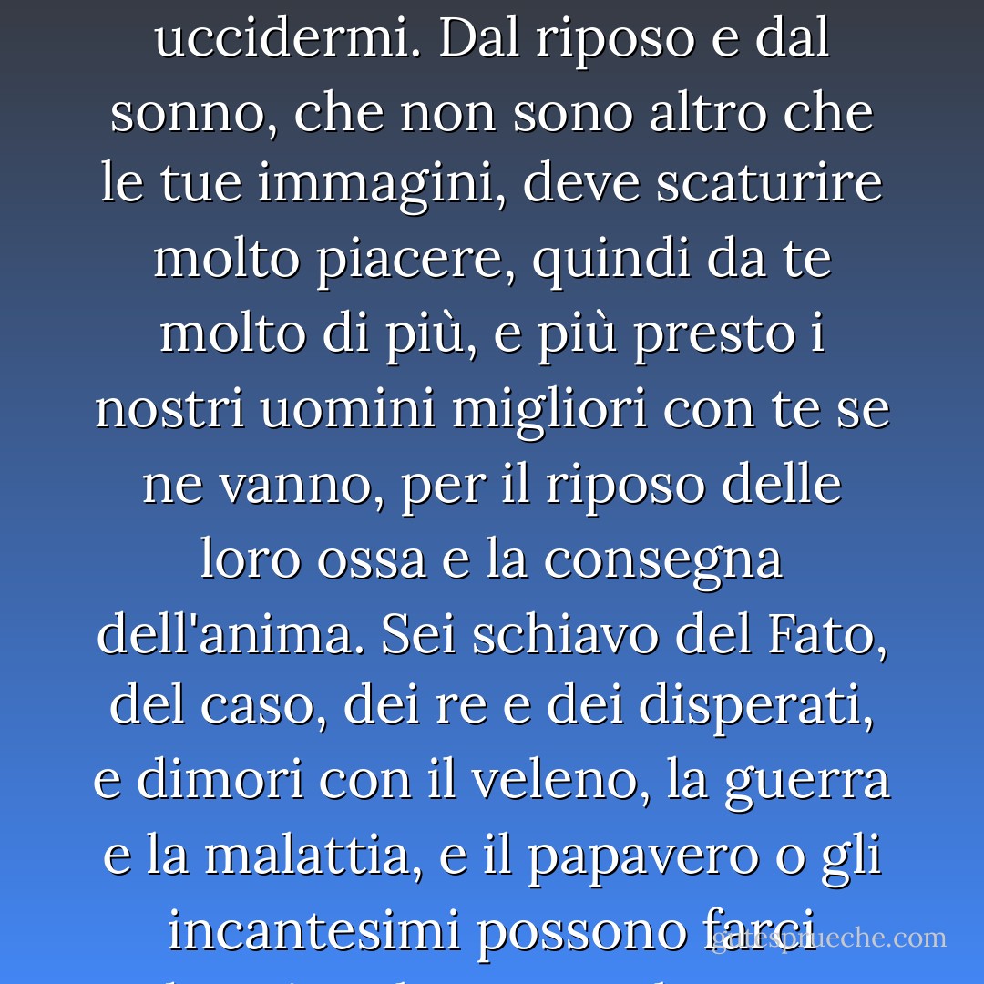<b>Morte non essere orgogliosa</b><br /><br />Morte, non essere orgogliosa, anche se alcuni ti hanno chiamata <br />potente e terribile, perché tu non lo sei;<br />per coloro che pensi di abbattere,<br />non morire, povera Morte, né puoi uccidermi.<br />Dal riposo e dal sonno, che non sono altro che le tue immagini,<br />deve scaturire molto piacere, quindi da te molto di più,<br />e più presto i nostri uomini migliori con te se ne vanno,<br />per il riposo delle loro ossa e la consegna dell'anima.<br />Sei schiavo del Fato, del caso, dei re e dei disperati,<br />e dimori con il veleno, la guerra e la malattia,<br />e il papavero o gli incantesimi possono farci dormire altrettanto bene,<br />e meglio del tuo colpo;<br />perché allora ti gonfi? <br />Un breve sonno è passato, ci svegliamo in eterno,<br />e la Morte non sarà più; Morte, tu morirai. - John Donne