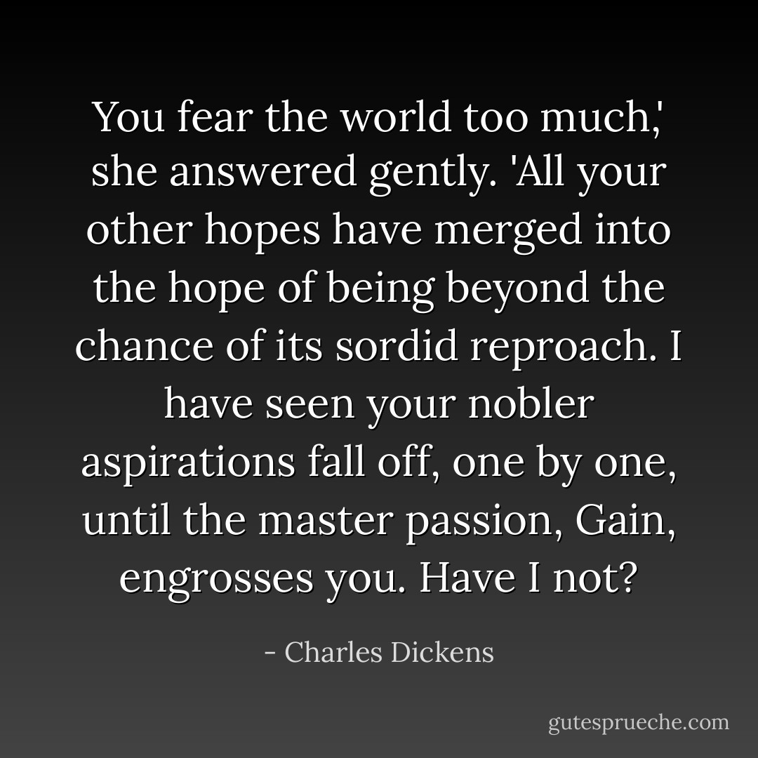 You fear the world too much,' she answered gently. 'All your other hopes have merged into the hope of being beyond the chance of its sordid reproach. I have seen your nobler aspirations fall off, one by one, until the master passion, Gain, engrosses you. Have I not? - Charles Dickens