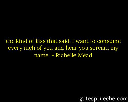 the kind of kiss that said, I want to consume every inch of you and hear you scream my name. - Richelle Mead
