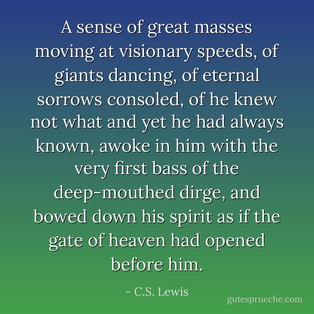 A sense of great masses moving at visionary speeds, of giants dancing, of eternal sorrows consoled, of he knew not what and yet he had always known, awoke in him with the very first bass of the deep-mouthed dirge, and bowed down his spirit as if the gate of heaven had opened before him. - C.S. Lewis