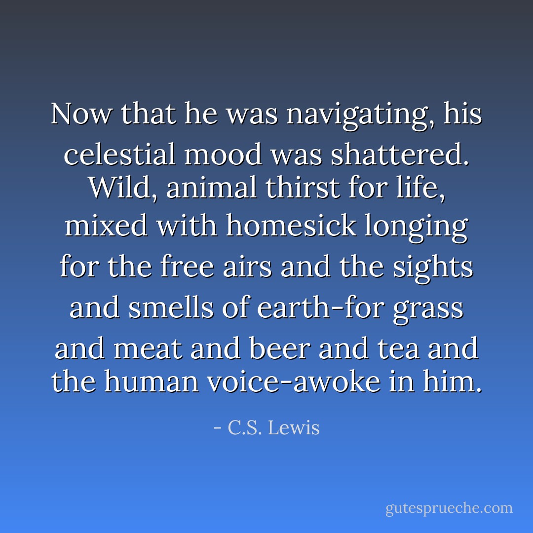 Now that he was navigating, his celestial mood was shattered. Wild, animal thirst for life, mixed with homesick longing for the free airs and the sights and smells of earth-for grass and meat and beer and tea and the human voice-awoke in him. - C.S. Lewis