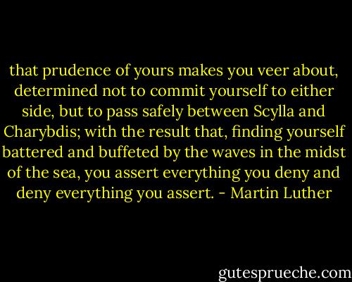 that prudence of yours makes you veer about, determined not to commit yourself to either side, but to pass safely between Scylla and Charybdis; with the result that, finding yourself battered and buffeted by the waves in the midst of the sea, you assert everything you deny and deny everything you assert. - Martin Luther
