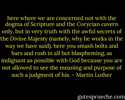 here where we are concerned not with the dogma of Scripture and the Corycian cavern only, but in very truth with the awful secrets of the Divine Majesty (namely, why he works in the way we have said), here you smash bolts and bars and rush in all but blaspheming, as indignant as possible with God because you are not allowed to see the meaning and purpose of such a judgment of his. - Martin Luther