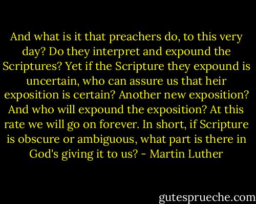 And what is it that preachers do, to this very day? Do they interpret and expound the Scriptures? Yet if the Scripture they expound is uncertain, who can assure us that heir exposition is certain? Another new exposition? And who will expound the exposition? At this rate we will go on forever. In short, if Scripture is obscure or ambiguous, what part is there in God's giving it to us? - Martin Luther