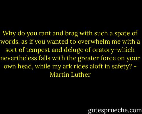 Why do you rant and brag with such a spate of words, as if you wanted to overwhelm me with a sort of tempest and deluge of oratory-which nevertheless falls with the greater force on your own head, while my ark rides aloft in safety? - Martin Luther
