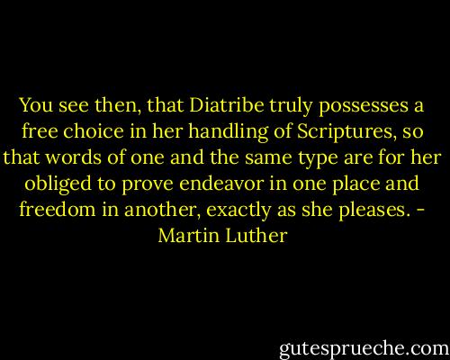 You see then, that Diatribe truly possesses a free choice in her handling of Scriptures, so that words of one and the same type are for her obliged to prove endeavor in one place and freedom in another, exactly as she pleases. - Martin Luther