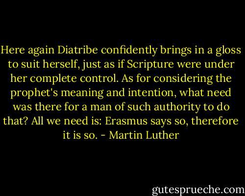 Here again Diatribe confidently brings in a gloss to suit herself, just as if Scripture were under her complete control. As for considering the prophet's meaning and intention, what need was there for a man of such authority to do that? All we need is: Erasmus says so, therefore it is so. - Martin Luther