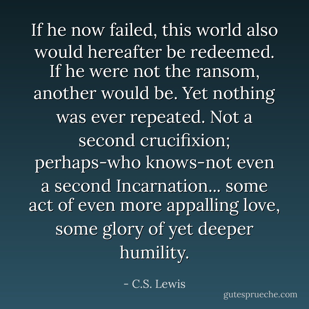 If he now failed, this world also would hereafter be redeemed. If he were not the ransom, another would be. Yet nothing was ever repeated. Not a second crucifixion; perhaps-who knows-not even a second Incarnation... some act of even more appalling love, some glory of yet deeper humility. - C.S. Lewis