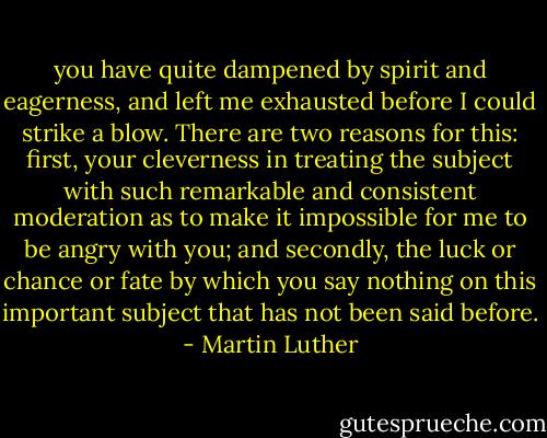 you have quite dampened by spirit and eagerness, and left me exhausted before I could strike a blow. There are two reasons for this: first, your cleverness in treating the subject with such remarkable and consistent moderation as to make it impossible for me to be angry with you; and secondly, the luck or chance or fate by which you say nothing on this important subject that has not been said before. - Martin Luther