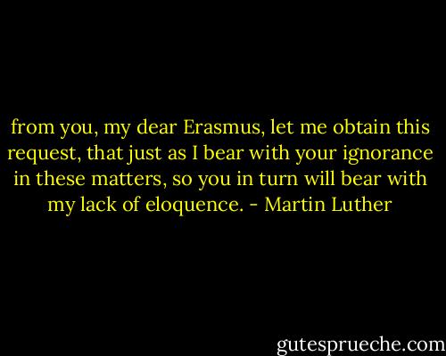 from you, my dear Erasmus, let me obtain this request, that just as I bear with your ignorance in these matters, so you in turn will bear with my lack of eloquence. - Martin Luther