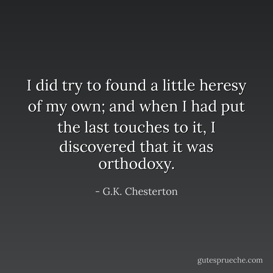 I did try to found a little heresy of my own; and when I had put the last touches to it, I discovered that it was orthodoxy. - G.K. Chesterton