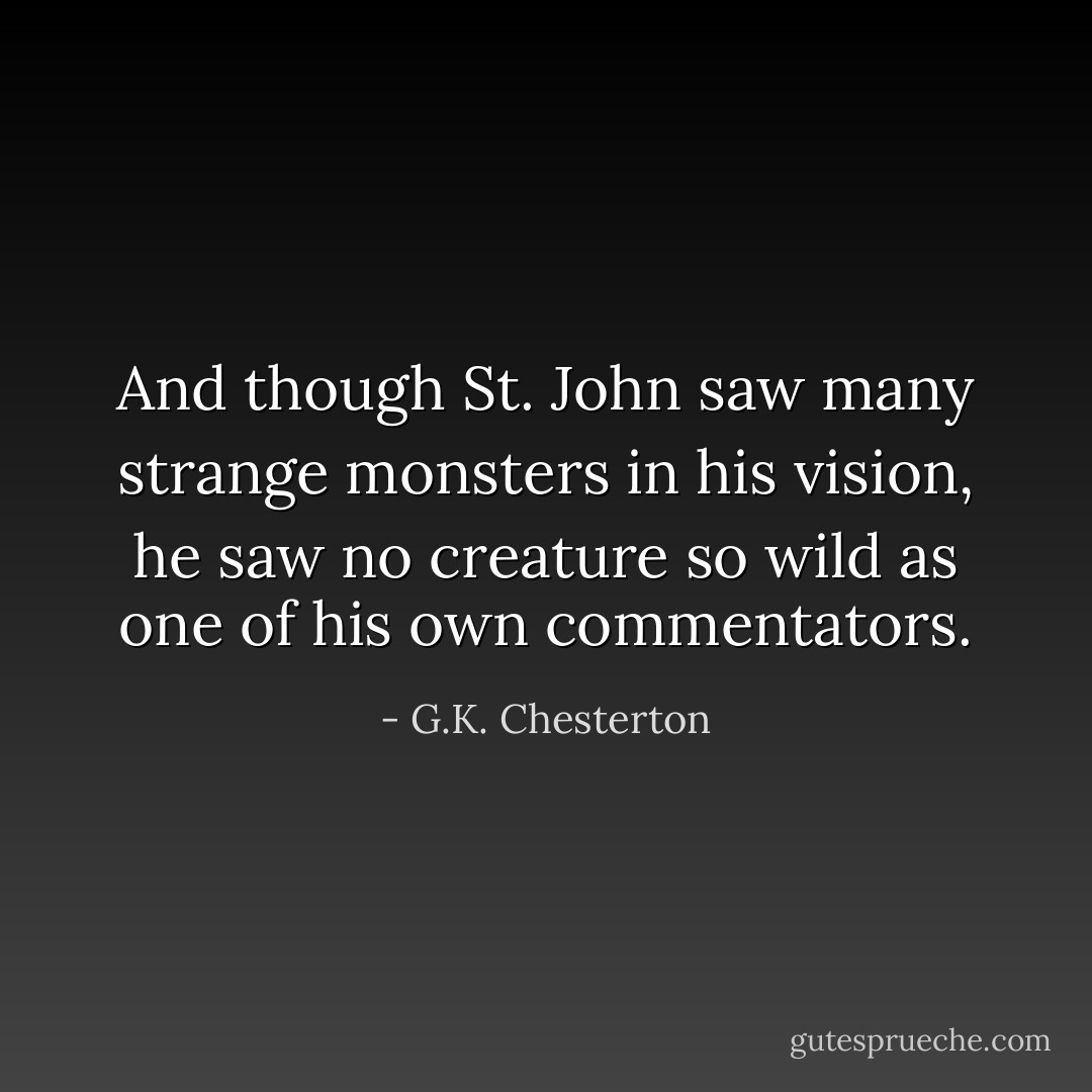 And though St. John saw many strange monsters in his vision, he saw no creature so wild as one of his own commentators. - G.K. Chesterton