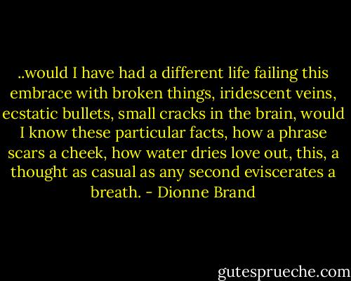 ..would I have had a different life<br />failing this embrace with broken things,<br />iridescent veins, ecstatic bullets, small cracks<br />in the brain, would I know these particular facts,<br />how a phrase scars a cheek, how water<br />dries love out, this, a thought as casual<br />as any second eviscerates a breath. - Dionne Brand