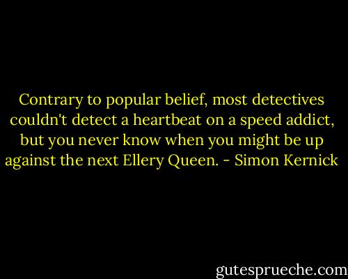 Contrary to popular belief, most detectives couldn't detect a heartbeat on a speed addict, but you never know when you might be up against the next Ellery Queen. - Simon Kernick
