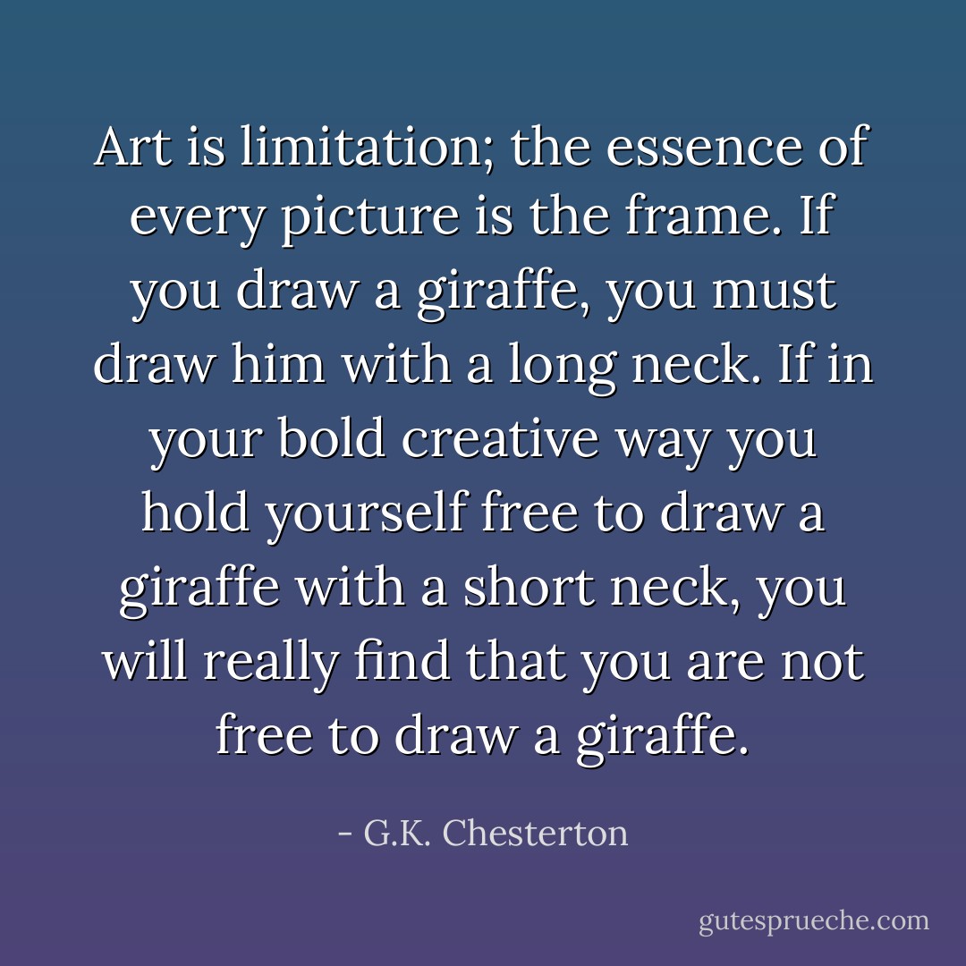 Art is limitation; the essence of every picture is the frame. If you draw a giraffe, you must draw him with a long neck. If in your bold creative way you hold yourself free to draw a giraffe with a short neck, you will really find that you are not free to draw a giraffe. - G.K. Chesterton