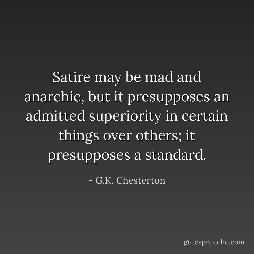 Satire may be mad and anarchic, but it presupposes an admitted superiority in certain things over others; it presupposes a standard. - G.K. Chesterton