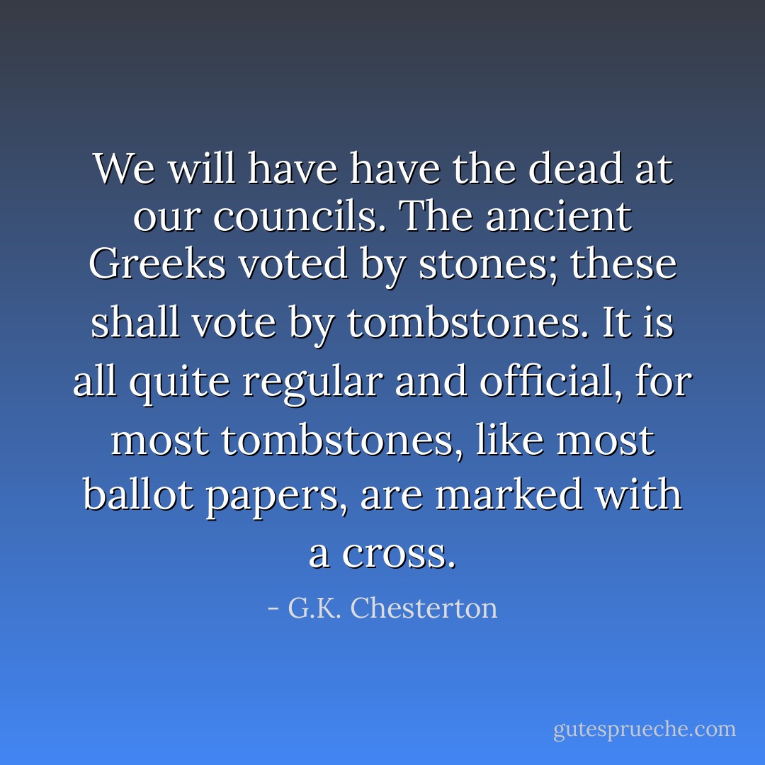 We will have have the dead at our councils. The ancient Greeks voted by stones; these shall vote by tombstones. It is all quite regular and official, for most tombstones, like most ballot papers, are marked with a cross. - G.K. Chesterton