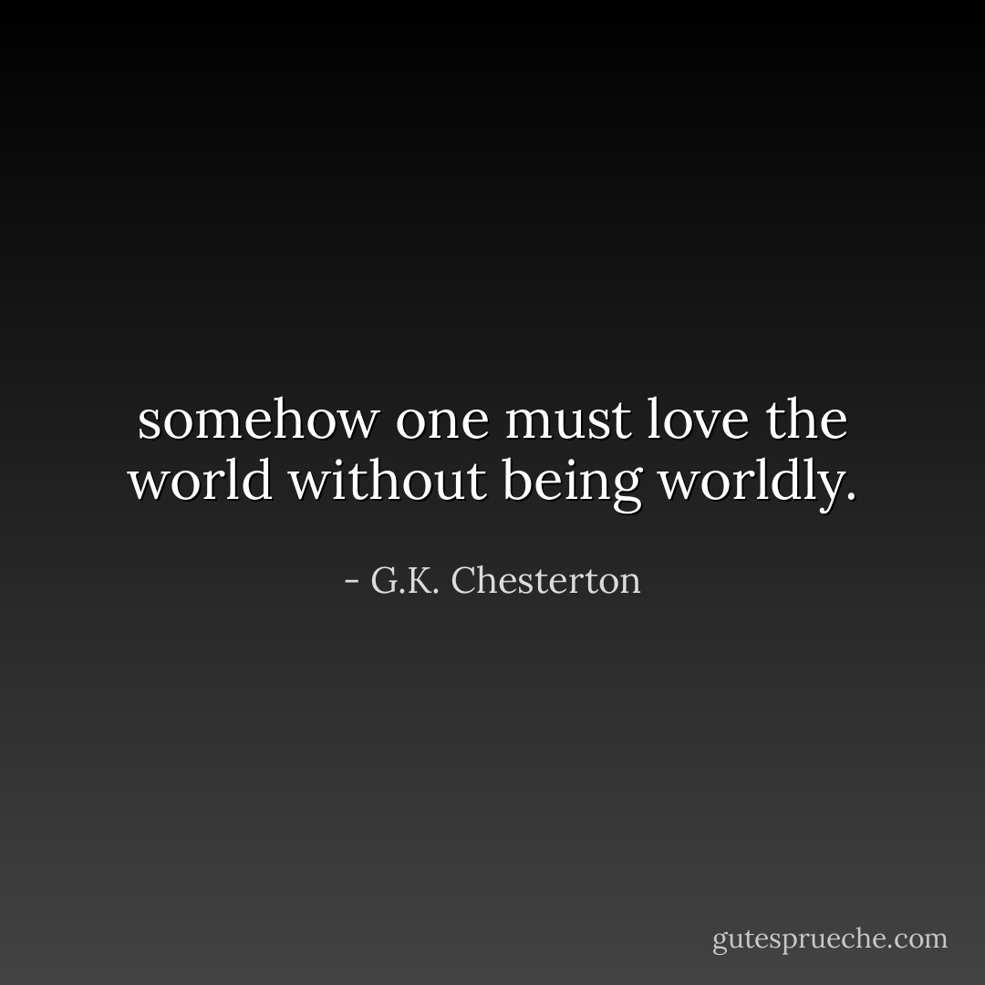 somehow one must love the world without being worldly. - G.K. Chesterton