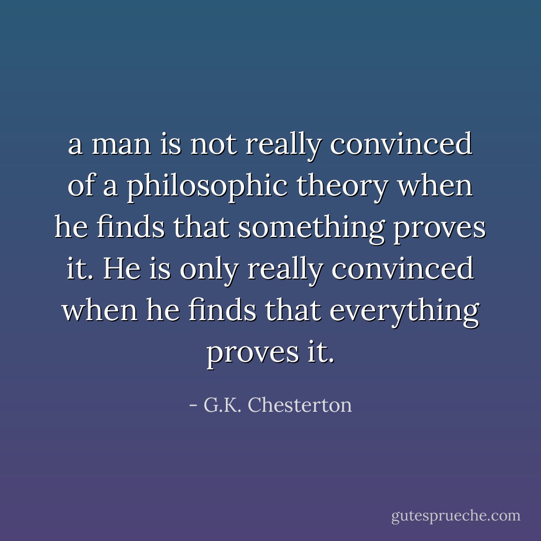a man is not really convinced of a philosophic theory when he finds that something proves it. He is only really convinced when he finds that everything proves it. - G.K. Chesterton