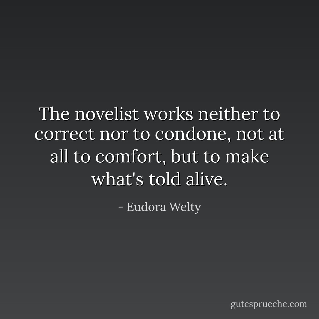 The novelist works neither to correct nor to condone, not at all to comfort, but to make what's told alive. - Eudora Welty