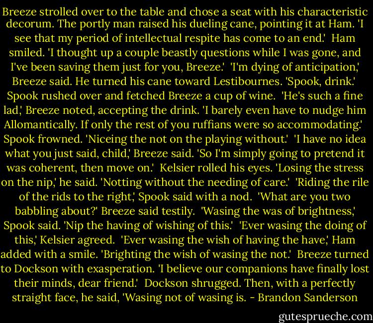 Breeze strolled over to the table and chose a seat with his characteristic decorum. The portly man raised his dueling cane, pointing it at Ham. 'I see that my period of intellectual respite has come to an end.'<br /><br />Ham smiled. 'I thought up a couple beastly questions while I was gone, and I've been saving them just for you, Breeze.'<br /><br />'I'm dying of anticipation,' Breeze said. He turned his cane toward Lestibournes. 'Spook, drink.'<br /><br />Spook rushed over and fetched Breeze a cup of wine.<br /><br />'He's such a fine lad,' Breeze noted, accepting the drink. 'I barely even have to nudge him Allomantically. If only the rest of you ruffians were so accommodating.'<br /><br />Spook frowned. 'Niceing the not on the playing without.'<br /><br />'I have no idea what you just said, child,' Breeze said. 'So I'm simply going to pretend it was coherent, then move on.'<br /><br />Kelsier rolled his eyes. 'Losing the stress on the nip,' he said. 'Notting without the needing of care.'<br /><br />'Riding the rile of the rids to the right,' Spook said with a nod.<br /><br />'What are you two babbling about?' Breeze said testily.<br /><br />'Wasing the was of brightness,' Spook said. 'Nip the having of wishing of this.'<br /><br />'Ever wasing the doing of this,' Kelsier agreed.<br /><br />'Ever wasing the wish of having the have,' Ham added with a smile. 'Brighting the wish of wasing the not.'<br /><br />Breeze turned to Dockson with exasperation. 'I believe our companions have finally lost their minds, dear friend.'<br /><br />Dockson shrugged. Then, with a perfectly straight face, he said, 'Wasing not of wasing is. - Brandon Sanderson