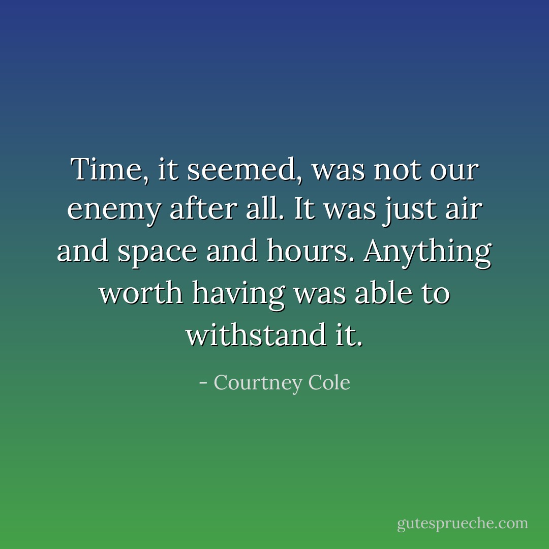 Time, it seemed, was not our enemy after all. It was just air and space and hours. Anything worth having was able to withstand it. - Courtney Cole