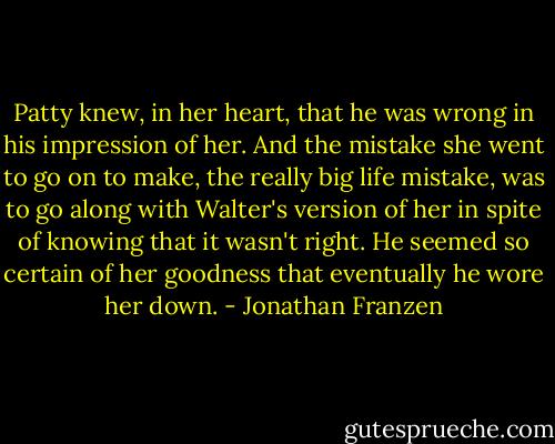 Patty knew, in her heart, that he was wrong in his impression of her. And the mistake she went to go on to make, the really big life mistake, was to go along with Walter's version of her in spite of knowing that it wasn't right. He seemed so certain of her goodness that eventually he wore her down. - Jonathan Franzen