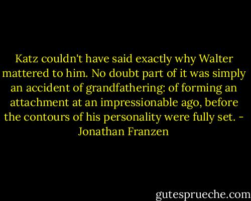 Katz couldn't have said exactly why Walter mattered to him. No doubt part of it was simply an accident of grandfathering: of forming an attachment at an impressionable ago, before the contours of his personality were fully set. - Jonathan Franzen