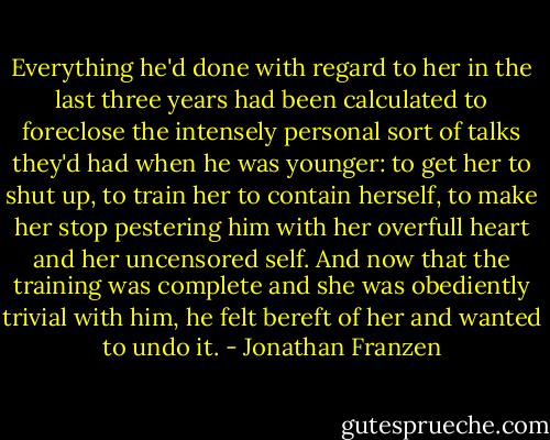 Everything he'd done with regard to her in the last three years had been calculated to foreclose the intensely personal sort of talks they'd had when he was younger: to get her to shut up, to train her to contain herself, to make her stop pestering him with her overfull heart and her uncensored self. And now that the training was complete and she was obediently trivial with him, he felt bereft of her and wanted to undo it. - Jonathan Franzen