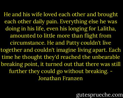 He and his wife loved each other and brought each other daily pain. Everything else he was doing in his life, even his longing for Lalitha, amounted to little more than flight from circumstance. He and Patty couldn't live together and couldn't imagine living apart. Each time he thought they'd reached the unbearable breaking point, it turned out that there was still further they could go without breaking. - Jonathan Franzen