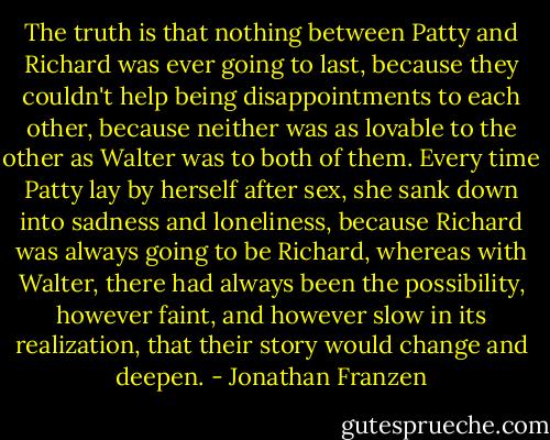 The truth is that nothing between Patty and Richard was ever going to last, because they couldn't help being disappointments to each other, because neither was as lovable to the other as Walter was to both of them. Every time Patty lay by herself after sex, she sank down into sadness and loneliness, because Richard was always going to be Richard, whereas with Walter, there had always been the possibility, however faint, and however slow in its realization, that their story would change and deepen. - Jonathan Franzen