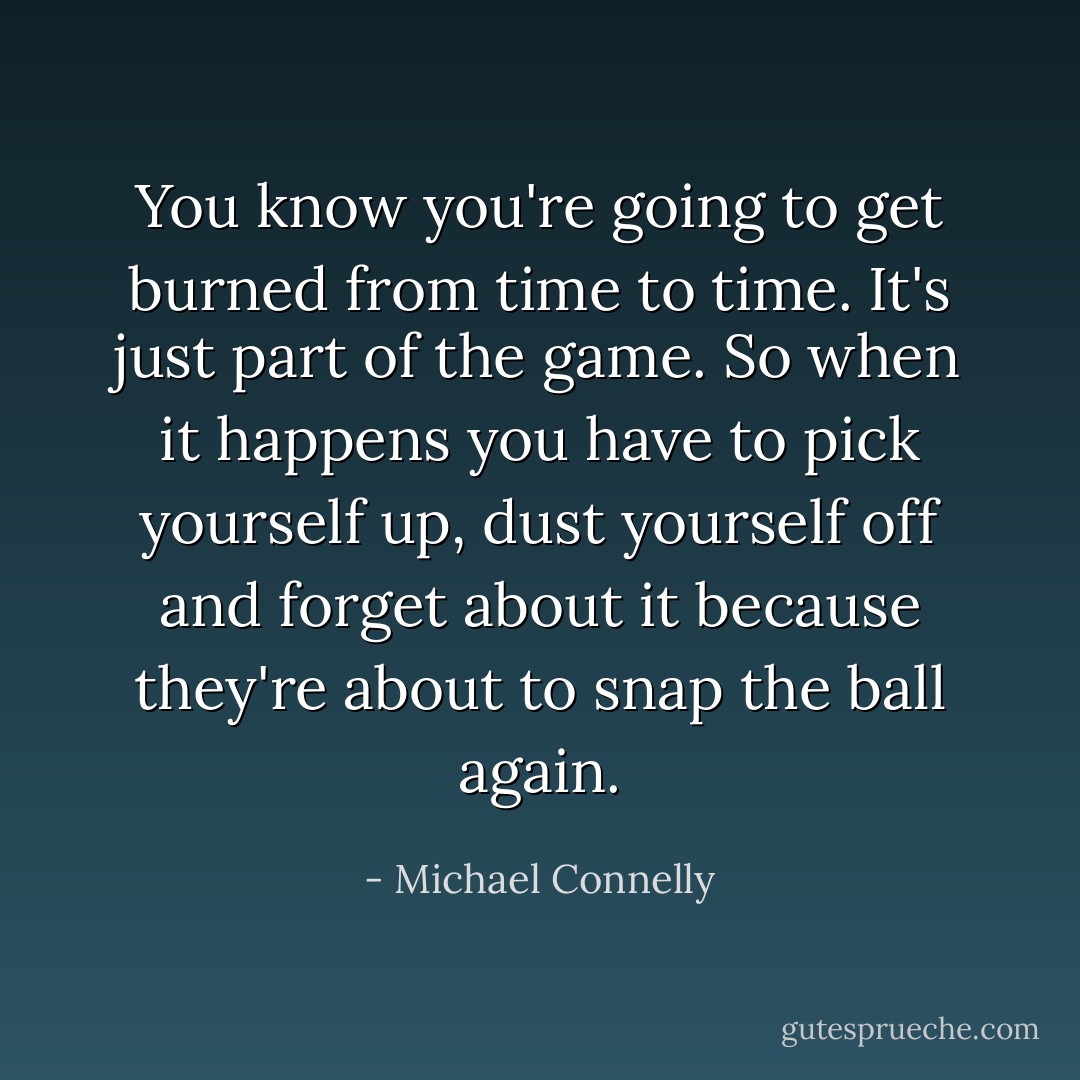 You know you're going to get burned from time to time. It's just part of the game. So when it happens you have to pick yourself up, dust yourself off and forget about it because they're about to snap the ball again. - Michael Connelly