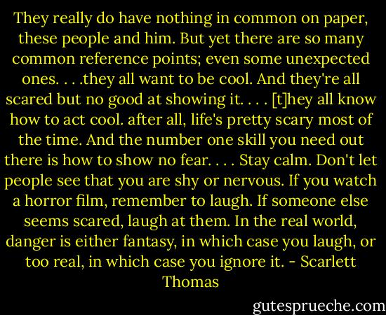 They really do have nothing in common on paper, these people and him. But yet there are so many common reference points; even some unexpected ones. . . .they all want to be cool. And they're all scared but no good at showing it. . . . [t]hey all know how to act cool. after all, life's pretty scary most of the time. And the number one skill you need out there is how to show no fear. . . . Stay calm. Don't let people see that you are shy or nervous. If you watch a horror film, remember to laugh. If someone else seems scared, laugh at them. In the real world, danger is either fantasy, in which case you laugh, or too real, in which case you ignore it. - Scarlett Thomas