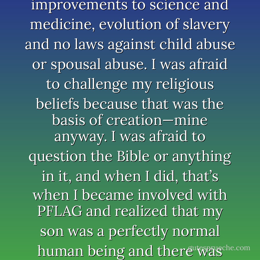 If no one had ever challenged religious authority, there’d be no democracy, no public schools, women’s rights, improvements to science and medicine, evolution of slavery and no laws against child abuse or spousal abuse. I was afraid to challenge my religious beliefs because that was the basis of creation—mine anyway. I was afraid to question the Bible or anything in it, and when I did, that’s when I became involved with PFLAG and realized that my son was a perfectly normal human being and there was nothing for God to heal because Bobby was perfect just the way he was. - Mary Griffith