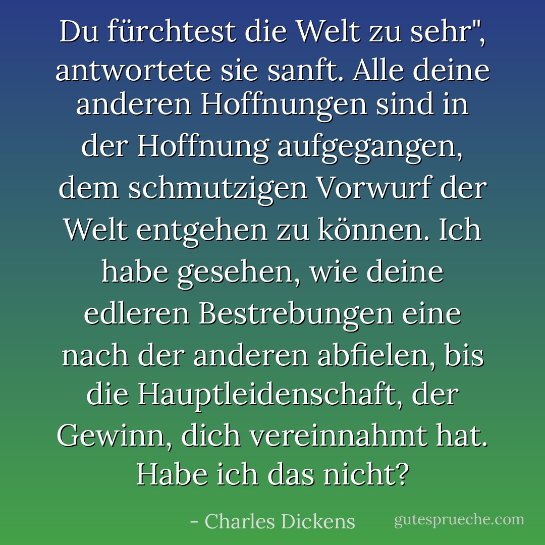 Du fürchtest die Welt zu sehr", antwortete sie sanft. Alle deine anderen Hoffnungen sind in der Hoffnung aufgegangen, dem schmutzigen Vorwurf der Welt entgehen zu können. Ich habe gesehen, wie deine edleren Bestrebungen eine nach der anderen abfielen, bis die Hauptleidenschaft, der Gewinn, dich vereinnahmt hat. Habe ich das nicht? - Charles Dickens<