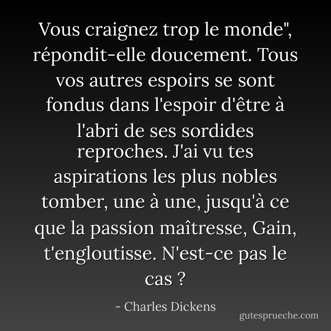 Vous craignez trop le monde", répondit-elle doucement. Tous vos autres espoirs se sont fondus dans l'espoir d'être à l'abri de ses sordides reproches. J'ai vu tes aspirations les plus nobles tomber, une à une, jusqu'à ce que la passion maîtresse, Gain, t'engloutisse. N'est-ce pas le cas ? - Charles Dickens