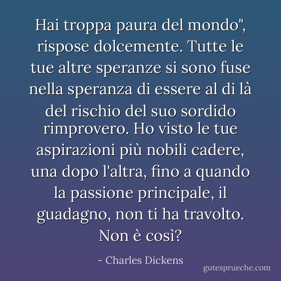 Hai troppa paura del mondo", rispose dolcemente. Tutte le tue altre speranze si sono fuse nella speranza di essere al di là del rischio del suo sordido rimprovero. Ho visto le tue aspirazioni più nobili cadere, una dopo l'altra, fino a quando la passione principale, il guadagno, non ti ha travolto. Non è così? - Charles Dickens
