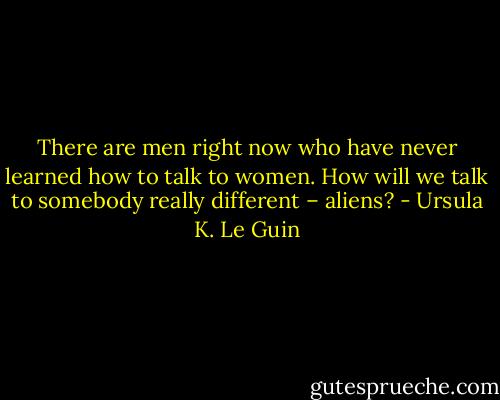 There are men right now who have never learned how to talk to women. How will we talk to somebody really different – aliens? - Ursula K. Le Guin