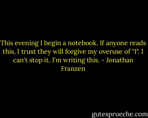 This evening I begin a notebook. If anyone reads this, I trust they will forgive my overuse of "I". I can't stop it. I'm writing this. - Jonathan Franzen