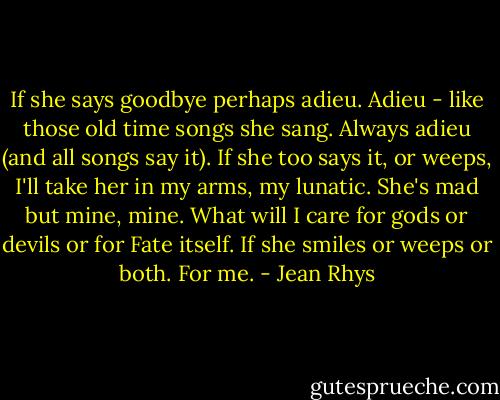 If she says goodbye perhaps adieu. Adieu - like those old time songs she sang. Always adieu (and all songs say it). If she too says it, or weeps, I'll take her in my arms, my lunatic. She's mad but mine, mine. What will I care for gods or devils or for Fate itself. If she smiles or weeps or both. For me. - Jean Rhys