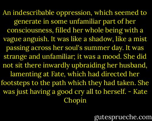 An indescribable oppression, which seemed to generate in some unfamiliar part of her consciousness, filled her whole being with a vague anguish. It was like a shadow, like a mist passing across her soul's summer day. It was strange and unfamiliar; it was a mood. She did not sit there inwardly upbraiding her husband, lamenting at Fate, which had directed her footsteps to the path which they had taken. She was just having a good cry all to herself. - Kate Chopin