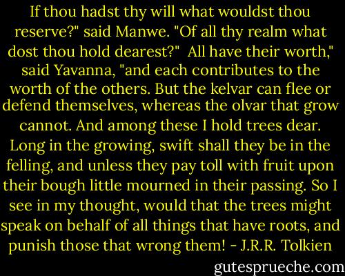 If thou hadst thy will what wouldst thou reserve?" said Manwe. "Of all thy realm what dost thou hold dearest?"<br /><br />All have their worth," said Yavanna, "and each contributes to the worth of the others. But the kelvar can flee or defend themselves, whereas the olvar that grow cannot. And among these I hold trees dear. Long in the growing, swift shall they be in the felling, and unless they pay toll with fruit upon their bough little mourned in their passing. So I see in my thought, would that the trees might speak on behalf of all things that have roots, and punish those that wrong them! - J.R.R. Tolkien