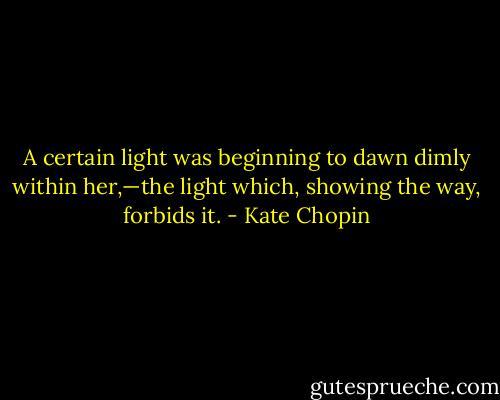 A certain light was beginning to dawn dimly within her,—the light which, showing the way, forbids it. - Kate Chopin
