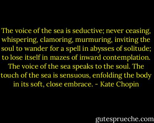 The voice of the sea is seductive; never ceasing, whispering, clamoring, murmuring, inviting the soul to wander for a spell in abysses of solitude; to lose itself in mazes of inward contemplation. The voice of the sea speaks to the soul. The touch of the sea is sensuous, enfolding the body in its soft, close embrace. - Kate Chopin