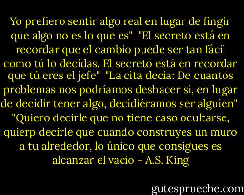 Yo prefiero sentir algo real en lugar de fingir que algo no es lo que es"<br /><br />"El secreto está en recordar que el cambio puede ser tan fácil como tú lo decidas. El secreto está en recordar que tú eres el jefe"<br /><br />"La cita decia: De cuantos problemas nos podríamos deshacer si, en lugar de decidir tener algo, decidiéramos ser alguien"<br /><br />"Quiero decirle que no tiene caso ocultarse, quierp decirle que cuando construyes un muro a tu alrededor, lo único que consigues es alcanzar el vacío - A.S. King