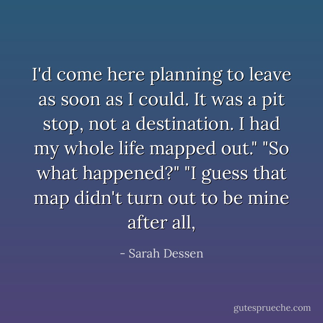 I'd come here planning to leave as soon as I could. It was a pit stop, not a destination. I had my whole life mapped out."<br />"So what happened?"<br />"I guess that map didn't turn out to be mine after all, - Sarah Dessen