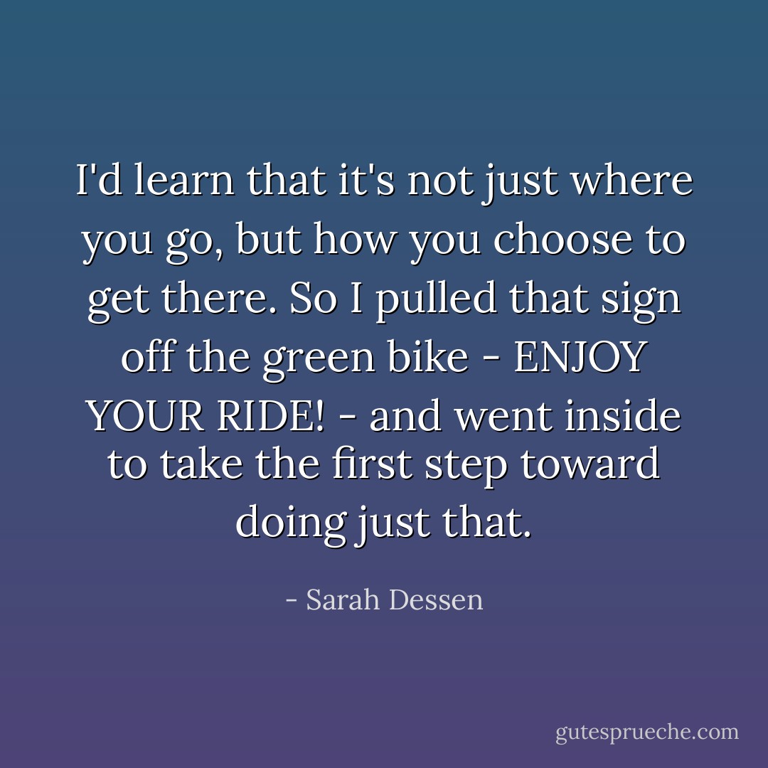 I'd learn that it's not just where you go, but how you choose to get there. So I pulled that sign off the green bike - ENJOY YOUR RIDE! - and went inside to take the first step toward doing just that. - Sarah Dessen